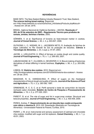 REFERÊNCIAS
BAKE INFO. The New Zealand Baking Industry Research Trust. New Zealand.
The science behing bread making. Disponível
em:<http://www.bakeinfo.co.nz/school/school_info/bakeryProducts.php#biscuit>
. Acesso em: 28 set. 2016.
BRASIL. Agência Nacional de Vigilância Sanitária – ANVISA. Resolução n°
263, de 22 de setembro de 2005 – Regulamento Técnico para produtos de
cereais, amidos, farinhas e farelos. 2005.
GÖKMEN, V. et al. Significance of furosine as heat-induced marker in cookies.
Journal of Cereal Science, v. 48, n. 3, p. 843-847, 2008.
GUTKOSKI, L. C.; NODARI, M. L.; JACOBSEN NETO, R. Avaliação de farinhas de
trigos cultivados no Rio Grande do Sul na produção de biscoitos. Ciência e
Tecnologia de Alimentos, v. 23, n.supl, p. 91-97, 2003.
JACOB, J.; LEELAVATHI, K. Effect of fat-type on cookie dough and cookie quality.
Journal of Food Engineering, v. 79, n. 1, p. 299-305, 2007.
LABUSCHAGNE, M. T.; CLLSSEN, A.; DEVENTER, C. S. Biscuit-making of backcross
derivatives of wheat differing in kernel hardness. Euphytica, v. 96, n. 2, p. 263-266,
1997.
LISBOA, M. História dos cookies. 2010. Disponível em:
<http://fundojornalistico.wordpress.com/2010/09/05/historia-dos-cookies/>. Acesso
em: 28 set. 2016.
MANOHAR, R. S.; HARIDAS-RAO, P. Effect of sugars on the rheological
characteristics of biscuit dough and quality of biscuits. Journal of the Science of Food
and Agriculture, v. 75, n. 3, p. 383-390, 1997.
ORMENESE, R. C. S. C. et al. Perfil sensorial e teste de consumidor de biscoito
recheado sabor chocolate. Boletim do Centro de Pesquisa e Processamento de
Alimentos, v. 19, n. 2, p. 277-300, 2001.
PAREYT, B. et al. The role of sugar and fat in sugar-snap cookies: Structural and
textural properties. Journal of Food Engineering, v. 90, n. 3, p. 400-408, 2009.
PERES, Andrea. P. Desenvolvimento de um biscoito tipo cookie enriquecido
com cálcio e vitamina D. 2010. 93f. Dissertação (Mestrado em Tecnologia de
Alimentos) - Universidade Federal do Paraná, Curitiba, 2010.
PERRY, J. M. et al. Instrumental and sensory assessment of oatmeal and chocolate
chip cookies: modified with sugar and fat replacers. Cereal Chemistry, v. 80, n. 1, p.
45-51, 2003.
 