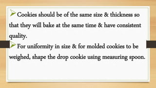 Cookies should be of the same size & thickness so
that they will bake at the same time & have consistent
quality.
For uniformity in size & for molded cookies to be
weighed, shape the drop cookie using measuring spoon.
 