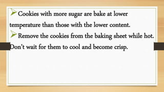 Cookies with more sugar are bake at lower
temperature than those with the lower content.
Remove the cookies from the baking sheet while hot.
Don’t wait for them to cool and become crisp.
 
