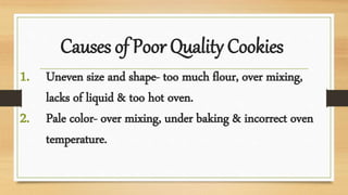 Causes of Poor Quality Cookies
1. Uneven size and shape- too much flour, over mixing,
lacks of liquid & too hot oven.
2. Pale color- over mixing, under baking & incorrect oven
temperature.
 