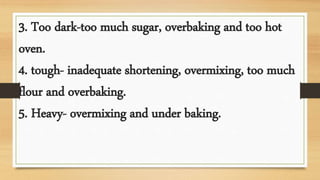 3. Too dark-too much sugar, overbaking and too hot
oven.
4. tough- inadequate shortening, overmixing, too much
flour and overbaking.
5. Heavy- overmixing and under baking.
 