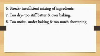 6. Streak- insufficient mixing of ingredients.
7. Too dry- too stiff batter & over baking.
8. Too moist- under baking & too much shortening
 