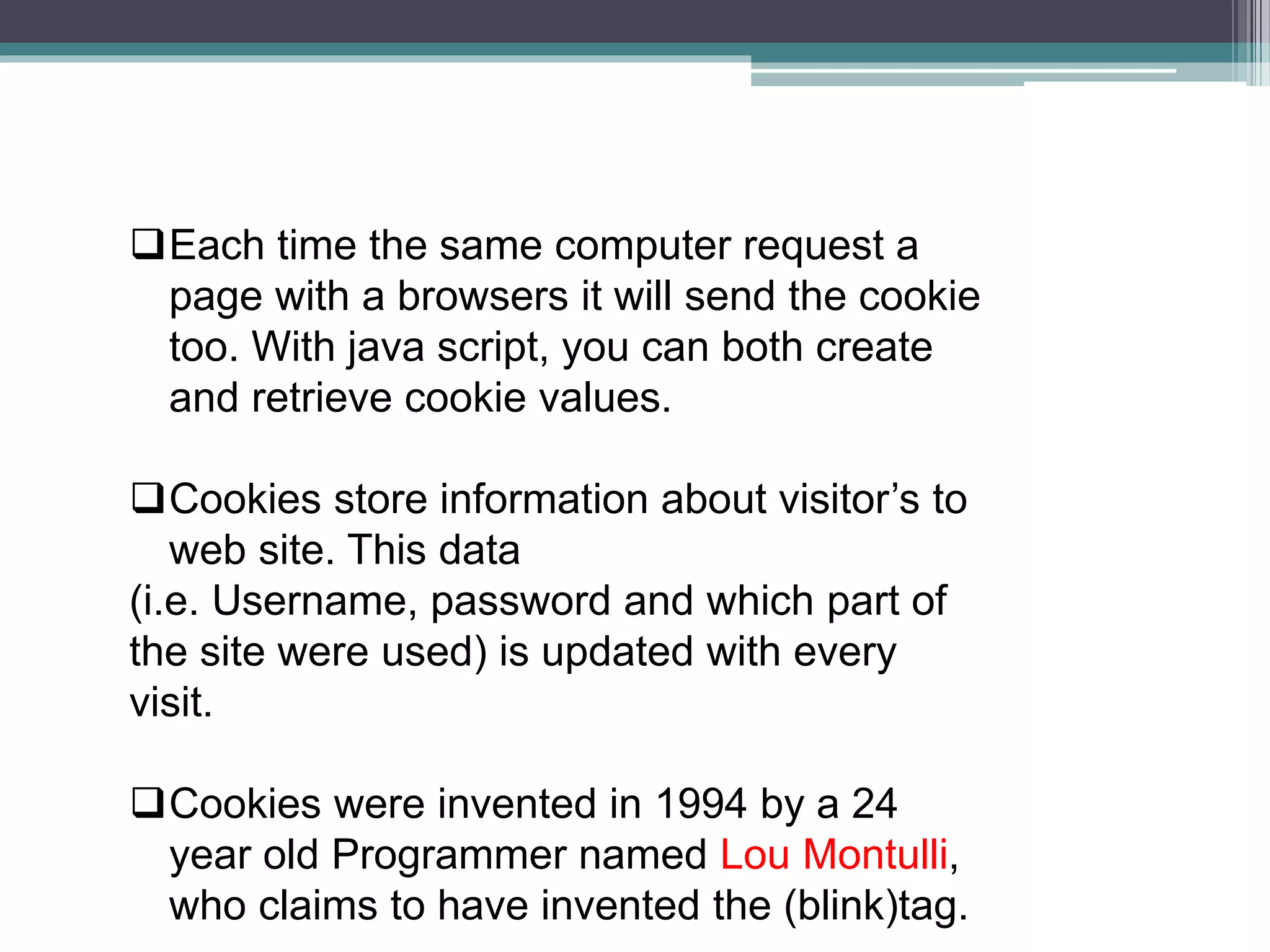 Each time the same computer request a
page with a browsers it will send the cookie
too. With java script, you can both create
and retrieve cookie values.
Cookies store information about visitor’s to
web site. This data
(i.e. Username, password and which part of
the site were used) is updated with every
visit.
Cookies were invented in 1994 by a 24
year old Programmer named Lou Montulli,
who claims to have invented the (blink)tag.
 