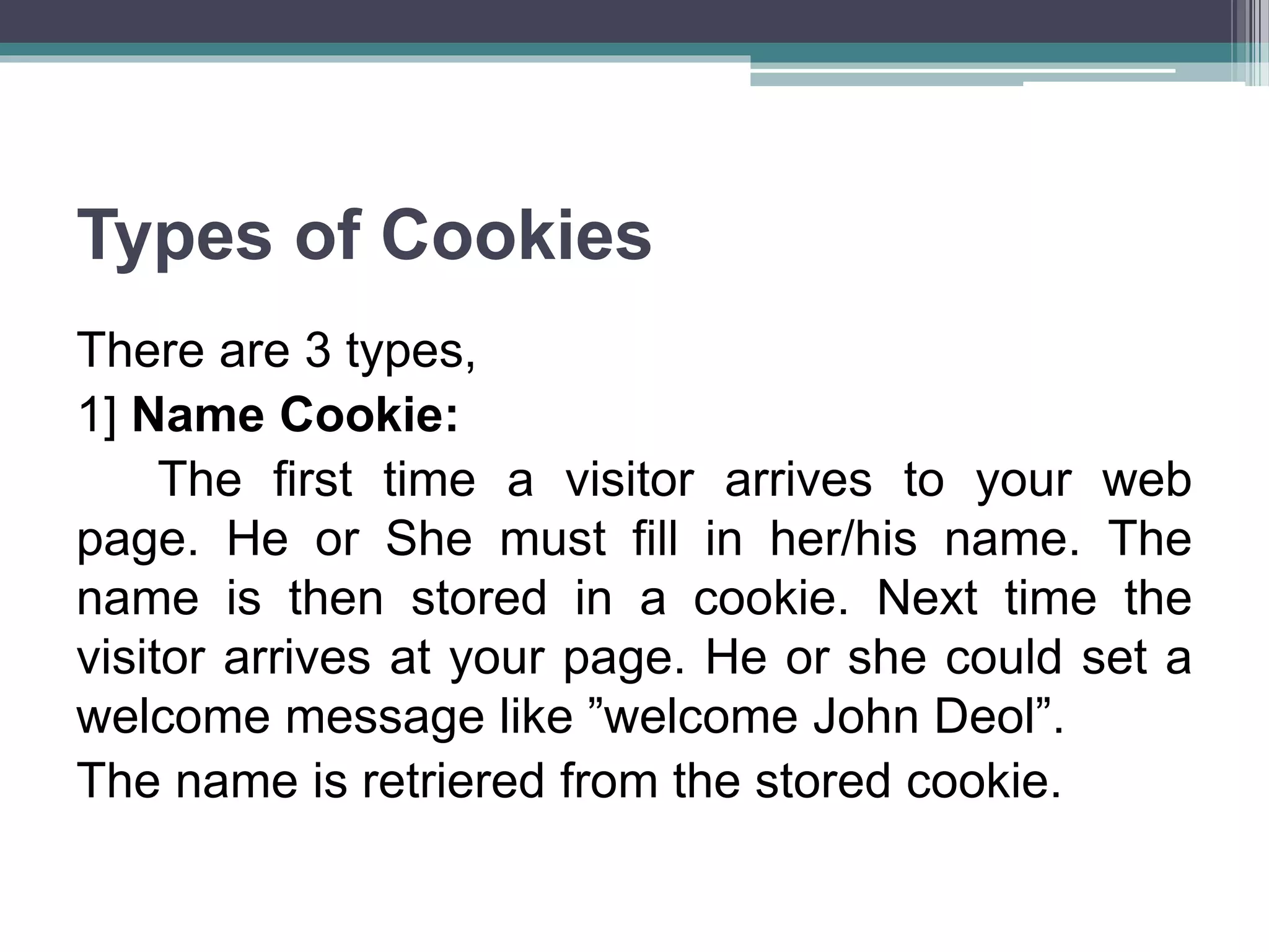 Types of Cookies
There are 3 types,
1] Name Cookie:
The first time a visitor arrives to your web
page. He or She must fill in her/his name. The
name is then stored in a cookie. Next time the
visitor arrives at your page. He or she could set a
welcome message like ”welcome John Deol”.
The name is retriered from the stored cookie.
 