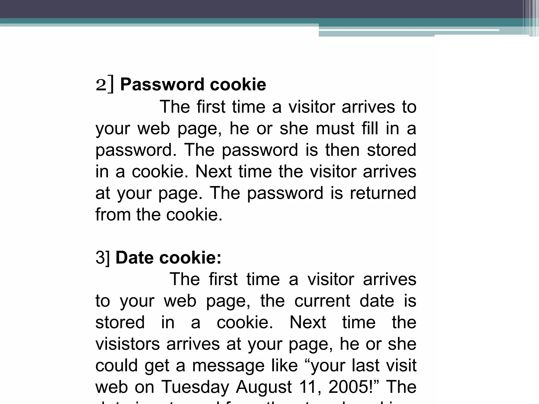 2] Password cookie
The first time a visitor arrives to
your web page, he or she must fill in a
password. The password is then stored
in a cookie. Next time the visitor arrives
at your page. The password is returned
from the cookie.
3] Date cookie:
The first time a visitor arrives
to your web page, the current date is
stored in a cookie. Next time the
visistors arrives at your page, he or she
could get a message like “your last visit
web on Tuesday August 11, 2005!” The
 