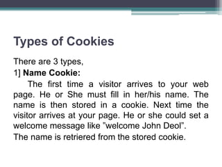 Types of Cookies
There are 3 types,
1] Name Cookie:
The first time a visitor arrives to your web
page. He or She must fill in her/his name. The
name is then stored in a cookie. Next time the
visitor arrives at your page. He or she could set a
welcome message like ”welcome John Deol”.
The name is retriered from the stored cookie.
 