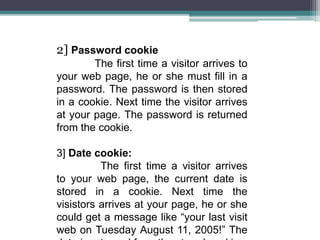 2] Password cookie
The first time a visitor arrives to
your web page, he or she must fill in a
password. The password is then stored
in a cookie. Next time the visitor arrives
at your page. The password is returned
from the cookie.
3] Date cookie:
The first time a visitor arrives
to your web page, the current date is
stored in a cookie. Next time the
visistors arrives at your page, he or she
could get a message like “your last visit
web on Tuesday August 11, 2005!” The
 