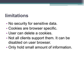limitations
• No security for sensitive data.
• Cookies are browser specific.
• User can delete a cookies.
• Not all clients support them. It can be
disabled on user browser.
• Only hold small amount of information.
 