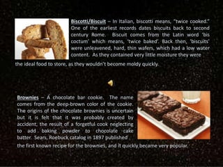 Biscotti/Biscuit – In Italian, biscotti means, “twice cooked.”
One of the earliest records dates biscuits back to second
century Rome. Biscuit comes from the Latin word ‘bis
coctum’ which means, ‘twice baked’. Back then, ‘biscuits’
were unleavened, hard, thin wafers, which had a low water
content. As they contained very little moisture they were
the ideal food to store, as they wouldn’t become moldy quickly.
Brownies – A chocolate bar cookie. The name
comes from the deep-brown color of the cookie.
The origins of the chocolate brownies is uncertain
but it is felt that it was probably created by
accident, the result of a forgetful cook neglecting
to add baking powder to chocolate cake
batter. Sears, Roebuck catalog in 1897 published
the first known recipe for the brownies, and it quickly became very popular.
 