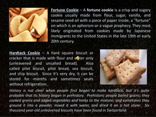 Fortune Cookie – A fortune cookie is a crisp and sugary
cookie usually made from flour, sugar, vanilla, and
sesame seed oil with a piece of paper inside, a "fortune"
on which is an aphorism or a vague prophecy. They most
likely originated from cookies made by Japanese
immigrants to the United States in the late 19th or early
20th century.
Hardtack Cookie – A hard square biscuit or
cracker that is made with flour and water only
(unleavened and unsalted bread). Also
called pilot biscuit, pilot bread, sea biscuit,
and ship biscuit. Since it’s very dry, it can be
stored for months and sometimes years
without refrigeration.
History is not clear when people first began to make hardtack, but it’s quite
probable that its history began in prehistory. Prehistoric people boiled grains; they
cooked grains and added vegetables and herbs to the mixture; and sometimes they
ground it into a powder, mixed it with water, and dried it on a hot stone. Six
thousand year-old unleavened biscuits have been found in Switzerland.
 