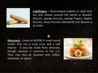 Ladyfingers – Oval-shaped cookies or cakes that
are also known around the world as Boudoir
biscuits, sponge biscuits, sponge fingers, Naples
biscuits, Savoy biscuits (Savoiardi) and Biscuits a
la cuiller.
Macaroon - (mak-uh-ROON) A small round
cookie that has a crisp crust and a soft
interior. It may be made from almonds,
though coconut is common in the U.S.
They may also be flavored with coffee,
chocolate, or spices.
 