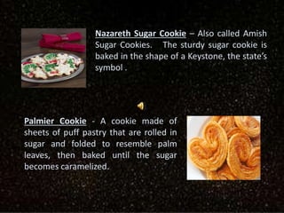 Nazareth Sugar Cookie – Also called Amish
Sugar Cookies. The sturdy sugar cookie is
baked in the shape of a Keystone, the state’s
symbol .
Palmier Cookie - A cookie made of
sheets of puff pastry that are rolled in
sugar and folded to resemble palm
leaves, then baked until the sugar
becomes caramelized.
 