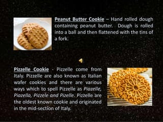 Peanut Butter Cookie – Hand rolled dough
containing peanut butter. Dough is rolled
into a ball and then flattened with the tins of
a fork.
Pizzelle Cookie - Pizzelle come from
Italy. Pizzelle are also known as Italian
wafer cookies and there are various
ways which to spell Pizzelle as Piazelle,
Piazella, Pizzele and Pizelle. Pizzelle are
the oldest known cookie and originated
in the mid-section of Italy.
 