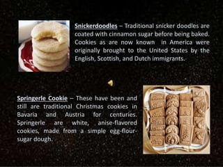 Snickerdoodles – Traditional snicker doodles are
coated with cinnamon sugar before being baked.
Cookies as are now known in America were
originally brought to the United States by the
English, Scottish, and Dutch immigrants.
Springerle Cookie – These have been and
still are traditional Christmas cookies in
Bavaria and Austria for centuries.
Springerle are white, anise-flavored
cookies, made from a simple egg-flour-
sugar dough.
 