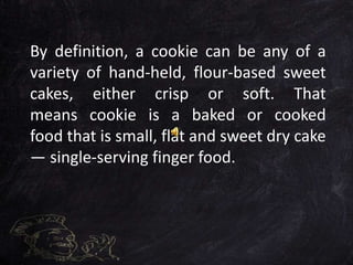 By definition, a cookie can be any of a
variety of hand-held, flour-based sweet
cakes, either crisp or soft. That
means cookie is a baked or cooked
food that is small, flat and sweet dry cake
— single-serving finger food.
 