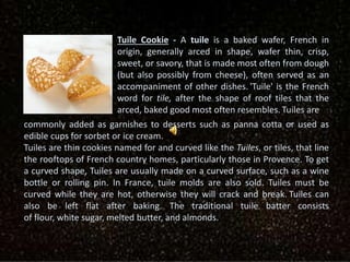 Tuile Cookie - A tuile is a baked wafer, French in
origin, generally arced in shape, wafer thin, crisp,
sweet, or savory, that is made most often from dough
(but also possibly from cheese), often served as an
accompaniment of other dishes. 'Tuile' is the French
word for tile, after the shape of roof tiles that the
arced, baked good most often resembles. Tuiles are
commonly added as garnishes to desserts such as panna cotta or used as
edible cups for sorbet or ice cream.
Tuiles are thin cookies named for and curved like the Tuiles, or tiles, that line
the rooftops of French country homes, particularly those in Provence. To get
a curved shape, Tuiles are usually made on a curved surface, such as a wine
bottle or rolling pin. In France, tuile molds are also sold. Tuiles must be
curved while they are hot, otherwise they will crack and break. Tuiles can
also be left flat after baking. The traditional tuile batter consists
of flour, white sugar, melted butter, and almonds.
 