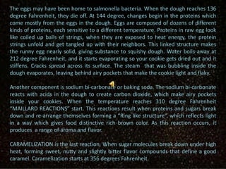The eggs may have been home to salmonella bacteria. When the dough reaches 136
degree Fahrenheit, they die off. At 144 degree, changes begin in the proteins which
come mostly from the eggs in the dough. Eggs are composed of dozens of different
kinds of proteins, each sensitive to a different temperature. Proteins in raw egg look
like coiled up balls of strings, when they are exposed to heat energy, the protein
strings unfold and get tangled up with their neighbors. This linked structure makes
the runny egg nearly solid, giving substance to squishy dough. Water boils away at
212 degree Fahrenheit, and it starts evaporating so your cookie gets dried out and it
stiffens. Cracks spread across its surface. The steam that was bubbling inside the
dough evaporates, leaving behind airy pockets that make the cookie light and flaky.
Another component is sodium bi-carbonate or baking soda. The sodium bi-carbonate
reacts with acids in the dough to create carbon dioxide, which make airy pockets
inside your cookies. When the temperature reaches 310 degree Fahrenheit
“MAILLARD REACTIONS” start. This reactions result when proteins and sugars break
down and re-arrange themselves forming a “Ring like structure“, which reflects light
in a way which gives food distinctive rich brown color. As this reaction occurs, it
produces a range of aroma and flavor.
CARAMELIZATION is the last reaction. When sugar molecules break down under high
heat, forming sweet, nutty and slightly bitter flavor compounds that define a good
caramel. Caramelization starts at 356 degrees Fahrenheit.
 