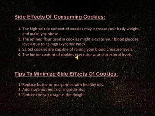 Side Effects Of Consuming Cookies:
1. The high calorie content of cookies may increase your body weight
and make you obese.
2. The refined flour used in cookies might elevate your blood glucose
levels due to its high Glycemic Index.
3. Salted cookies are capable of raising your blood pressure levels.
4. The butter content of cookies may raise your cholesterol levels.
Tips To Minimize Side Effects Of Cookies:
1. Replace butter or margarines with healthy oils.
2. Add more nutrient rich ingredients.
3. Reduce the salt usage in the dough.
 