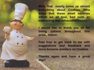 Well, that nearly sums up almost
everything about Cookies. Who
knew that these small savories
which we all love, had such an
interesting and exhaustive history !
I would like to thank you all for
being patient throughout this
presentation.
Feel free to get back to me with
suggestions and feedback and
more brownie pointers on Cookies.
Thanks again and have a great
day!!
 