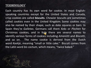Each country has its own word for cookie. In most English-
speaking countries except for the United States and Canada,
crisp cookies are called biscuits. Chewier biscuits are sometimes
called cookies even in the United Kingdom. Some cookies may
also be named by their shape, such as date squares or bars. In
Spain they’re Galletas. Germans call them Keks or Plzchen for
Christmas cookies, and in Italy there are several names to
identify various forms of cookies including Amaretti and Biscotti,
and so on. The name cookie is derived from the Dutch
word Koekje, meaning “small or little cake.” Biscuit comes from
the Latin word bis coctum, which means, “twice baked.”
Terminology
 