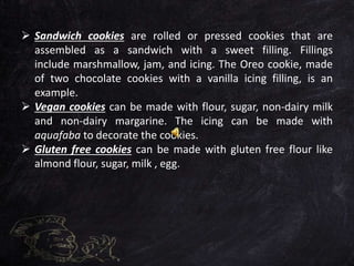  Sandwich cookies are rolled or pressed cookies that are
assembled as a sandwich with a sweet filling. Fillings
include marshmallow, jam, and icing. The Oreo cookie, made
of two chocolate cookies with a vanilla icing filling, is an
example.
 Vegan cookies can be made with flour, sugar, non-dairy milk
and non-dairy margarine. The icing can be made with
aquafaba to decorate the cookies.
 Gluten free cookies can be made with gluten free flour like
almond flour, sugar, milk , egg.
 