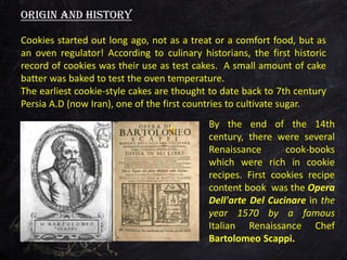 Cookies started out long ago, not as a treat or a comfort food, but as
an oven regulator! According to culinary historians, the first historic
record of cookies was their use as test cakes. A small amount of cake
batter was baked to test the oven temperature.
The earliest cookie-style cakes are thought to date back to 7th century
Persia A.D (now Iran), one of the first countries to cultivate sugar.
Origin and history
By the end of the 14th
century, there were several
Renaissance cook-books
which were rich in cookie
recipes. First cookies recipe
content book was the Opera
Dell'arte Del Cucinare in the
year 1570 by a famous
Italian Renaissance Chef
Bartolomeo Scappi.
 