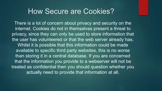 How Secure are Cookies?
There is a lot of concern about privacy and security on the
internet. Cookies do not in themselves present a threat to
privacy, since they can only be used to store information that
the user has volunteered or that the web server already has.
Whilst it is possible that this information could be made
available to specific third party websites, this is no worse
than storing it in a central database. If you are concerned
that the information you provide to a webserver will not be
treated as confidential then you should question whether you
actually need to provide that information at all.
 
