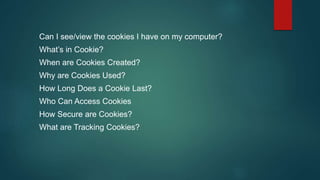 Can I see/view the cookies I have on my computer?
What’s in Cookie?
When are Cookies Created?
Why are Cookies Used?
How Long Does a Cookie Last?
Who Can Access Cookies
How Secure are Cookies?
What are Tracking Cookies?
 