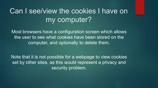 Can I see/view the cookies I have on
my computer?
Most browsers have a configuration screen which allows
the user to see what cookies have been stored on the
computer, and optionally to delete them.
Note that it is not possible for a webpage to view cookies
set by other sites, as this would represent a privacy and
security problem.
 