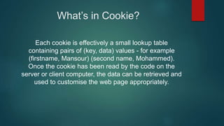 What’s in Cookie?
Each cookie is effectively a small lookup table
containing pairs of (key, data) values - for example
(firstname, Mansour) (second name, Mohammed).
Once the cookie has been read by the code on the
server or client computer, the data can be retrieved and
used to customise the web page appropriately.
 