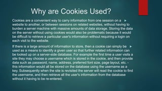 Why are Cookies Used?
Cookies are a convenient way to carry information from one session on a
website to another, or between sessions on related websites, without having to
burden a server machine with massive amounts of data storage. Storing the data
on the server without using cookies would also be problematic because it would
be difficult to retrieve a particular user's information without requiring a login on
each visit to the website.
If there is a large amount of information to store, then a cookie can simply be
used as a means to identify a given user so that further related information can
be looked up on a server-side database. For example the first time a user visits a
site they may choose a username which is stored in the cookie, and then provide
data such as password, name, address, preferred font size, page layout, etc. -
this information would all be stored on the database using the username as a
key. Subsequently when the site is revisited the server will read the cookie to find
the username, and then retrieve all the user's information from the database
without it having to be re-entered.
 