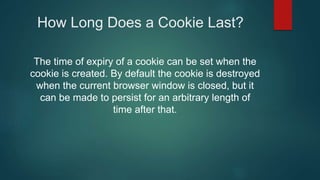 How Long Does a Cookie Last?
The time of expiry of a cookie can be set when the
cookie is created. By default the cookie is destroyed
when the current browser window is closed, but it
can be made to persist for an arbitrary length of
time after that.
 