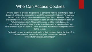 Who Can Access Cookies
When a cookie is created it is possible to control its visibility by setting its 'root
domain'. It will then be accessible to any URL belonging to that root. For example
the root could be set to "whatarecookies.com" and the cookie would then be
available to sites in "www.whatarecookies.com" or "xyz.whatarecookies.com" or
"whatarecookies.com". This might be used to allow related pages to
'communicate' with each other. It is not possible to set the root domain to 'top
level' domains such as '.com' or '.co.uk' since this would allow widespread access
to the cookie.
By default cookies are visible to all paths in their domains, but at the time of
creation they can be retricted to a given subpath - for example
"www.whatarecookies.com/images".
 