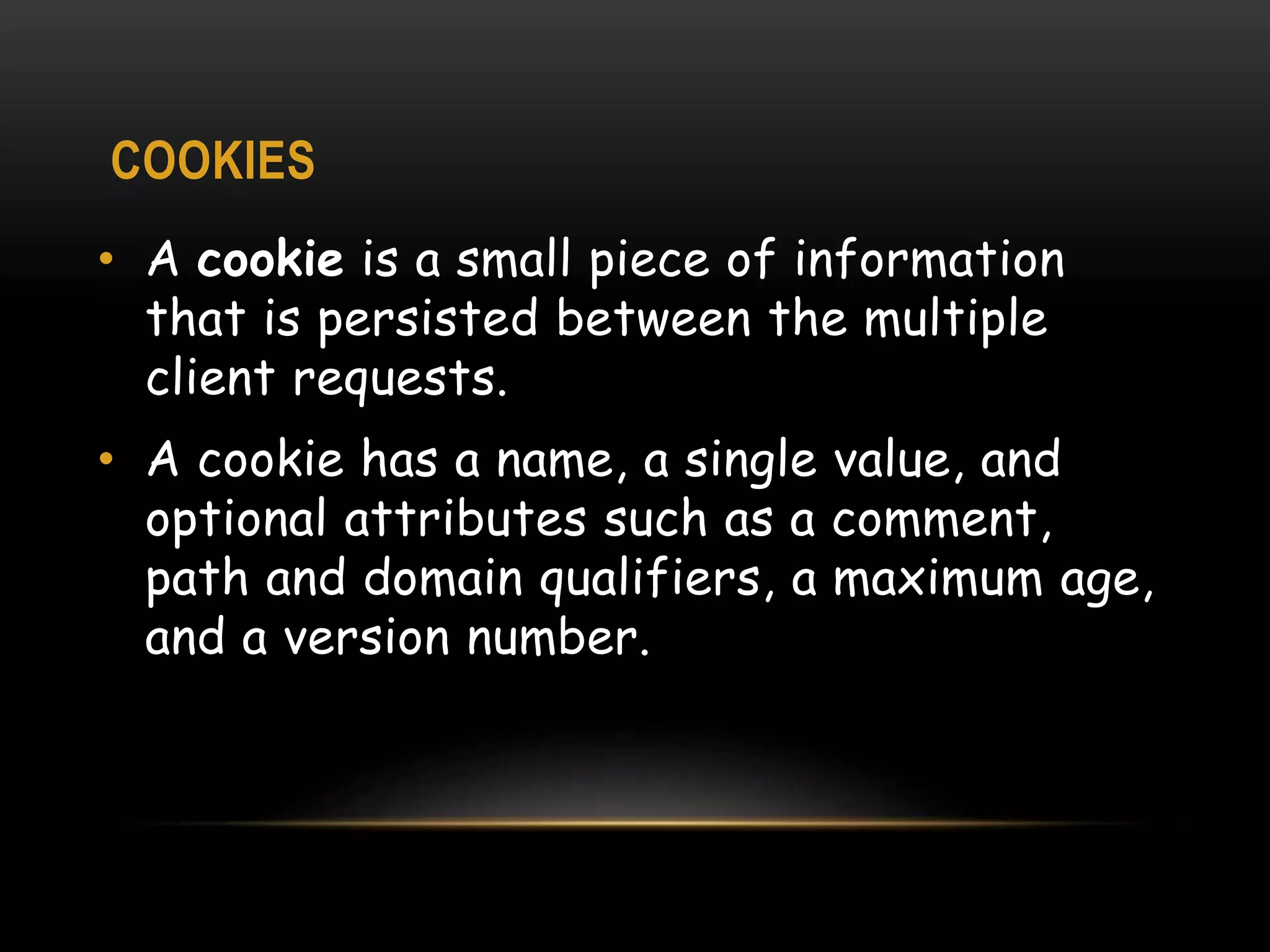COOKIES
• A cookie is a small piece of information
that is persisted between the multiple
client requests.
• A cookie has a name, a single value, and
optional attributes such as a comment,
path and domain qualifiers, a maximum age,
and a version number.
 