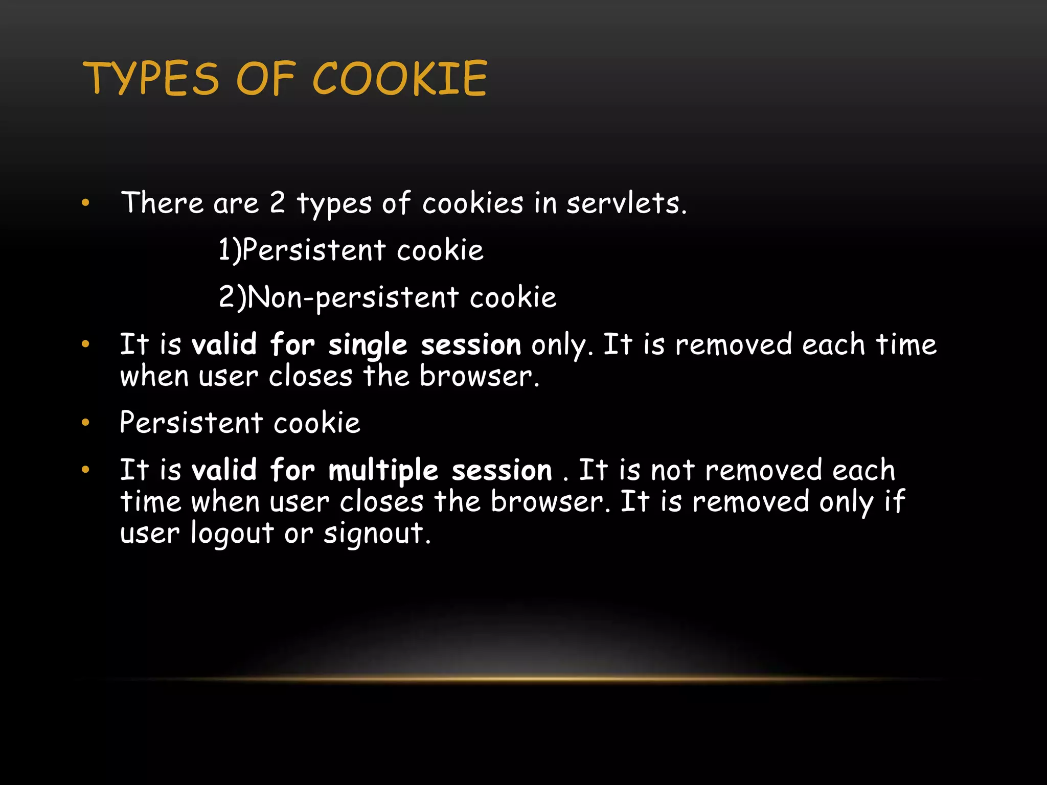 TYPES OF COOKIE
• There are 2 types of cookies in servlets.
1)Persistent cookie
2)Non-persistent cookie
• It is valid for single session only. It is removed each time
when user closes the browser.
• Persistent cookie
• It is valid for multiple session . It is not removed each
time when user closes the browser. It is removed only if
user logout or signout.
 