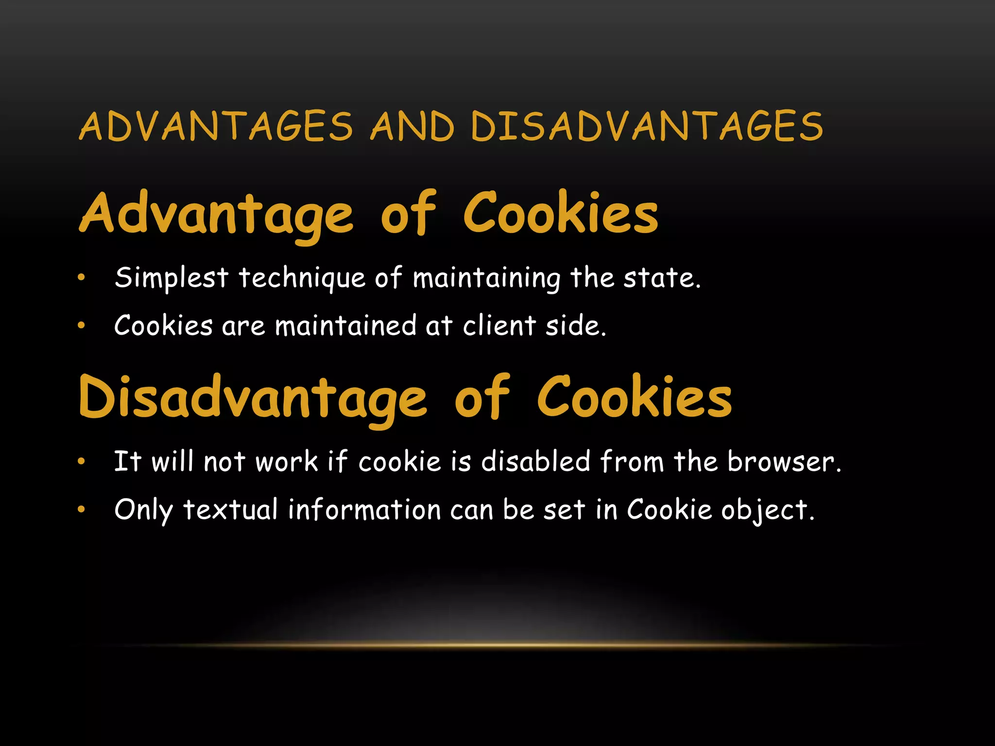 ADVANTAGES AND DISADVANTAGES
Advantage of Cookies
• Simplest technique of maintaining the state.
• Cookies are maintained at client side.
Disadvantage of Cookies
• It will not work if cookie is disabled from the browser.
• Only textual information can be set in Cookie object.
 
