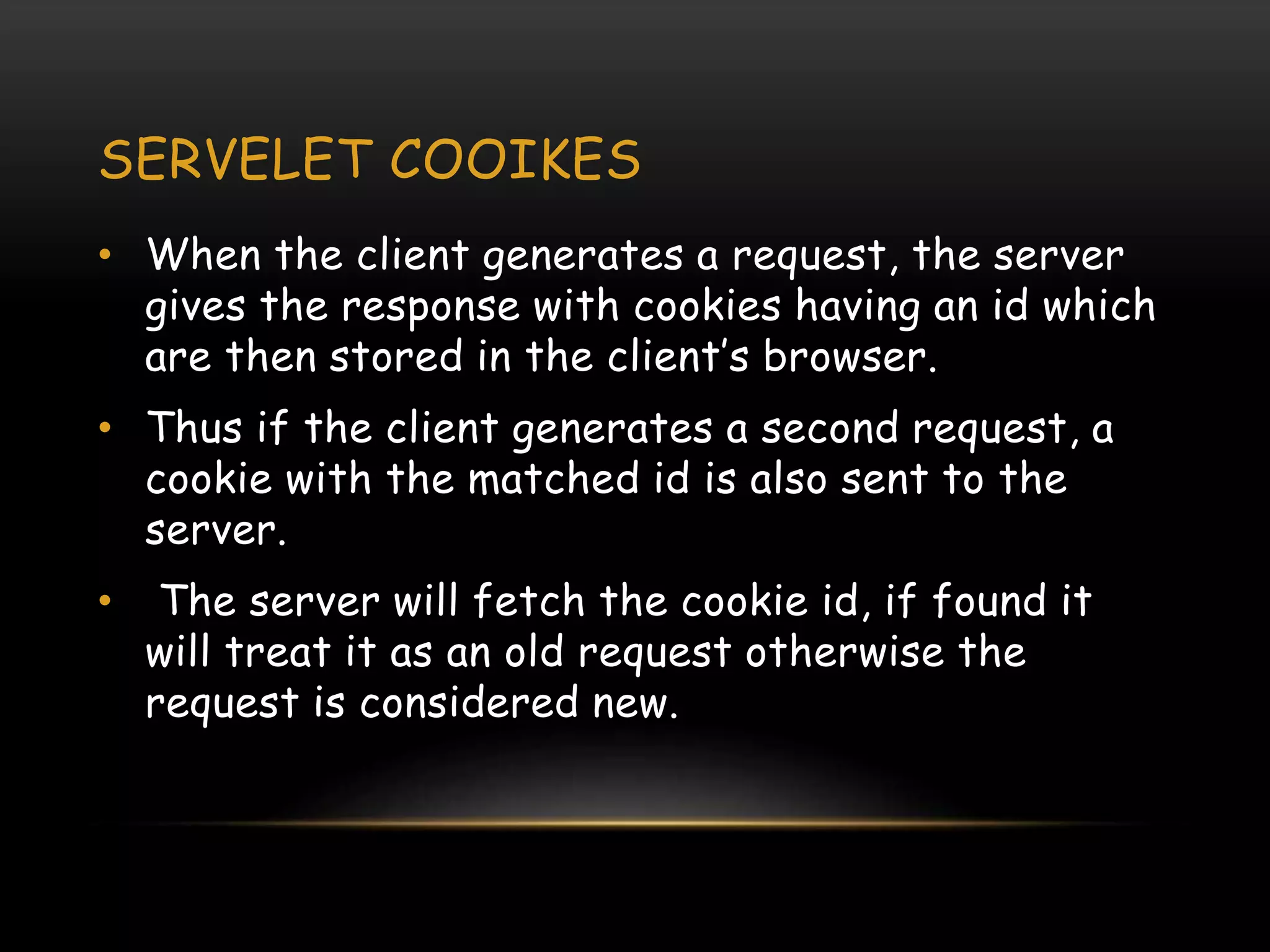 SERVELET COOIKES
• When the client generates a request, the server
gives the response with cookies having an id which
are then stored in the client’s browser.
• Thus if the client generates a second request, a
cookie with the matched id is also sent to the
server.
• The server will fetch the cookie id, if found it
will treat it as an old request otherwise the
request is considered new.
 