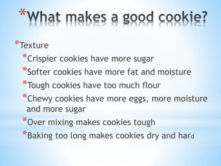 *
*Texture
*Crispier cookies have more sugar
*Softer cookies have more fat and moisture
*Tough cookies have too much flour
*Chewy cookies have more eggs, more moisture
and more sugar
*Over mixing makes cookies tough
*Baking too long makes cookies dry and hard
 