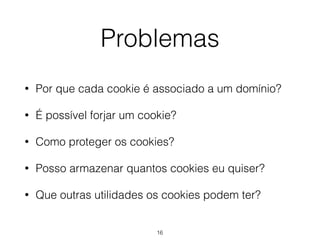 Problemas 
• Por que cada cookie é associado a um domínio? 
• É possível forjar um cookie? 
• Como proteger os cookies? 
• Posso armazenar quantos cookies eu quiser? 
• Que outras utilidades os cookies podem ter? 
16 
 