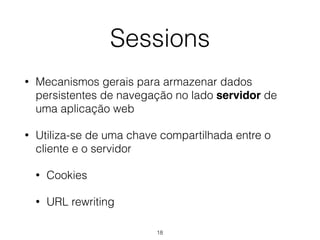 Sessions 
• Mecanismos gerais para armazenar dados 
persistentes de navegação no lado servidor de 
uma aplicação web 
• Utiliza-se de uma chave compartilhada entre o 
cliente e o servidor 
18 
• Cookies 
• URL rewriting 
 