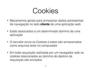 Cookies 
• Mecanismos gerais para armazenar dados persistentes 
de navegação no lado cliente de uma aplicação web 
• Estão associados a um determinado domínio de uma 
aplicação 
• O servidor envia os Cookies e estes são armazenados 
como arquivos texto no computador 
• Em toda requisição realizada por um navegador web os 
cookies relacionados ao domínio do destino da 
requisição são enviados 
3 
 