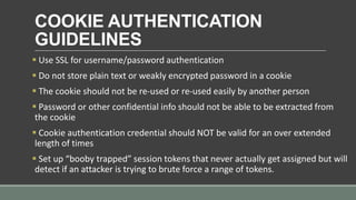 COOKIE AUTHENTICATION
GUIDELINES
 Use SSL for username/password authentication
 Do not store plain text or weakly encrypted password in a cookie
 The cookie should not be re-used or re-used easily by another person
 Password or other confidential info should not be able to be extracted from
the cookie
 Cookie authentication credential should NOT be valid for an over extended
length of times
 Set up “booby trapped” session tokens that never actually get assigned but will
detect if an attacker is trying to brute force a range of tokens.
 