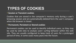 TYPES OF COOKIES
 Session or Transient cookies
Cookies that are stored in the computer’s memory only during a user’s
browsing session and are automatically deleted form the user’s computer
when the browser is closed.
 Permanent, Persistent or Stored cookies
Permanent cookies can be used to identify individual users, so they may
be used by web sites to analyze users’ surfing behavior within the web
site. They are usually configured to keep track of users for a prolonged
period of time, in some cases many years into the future.
 