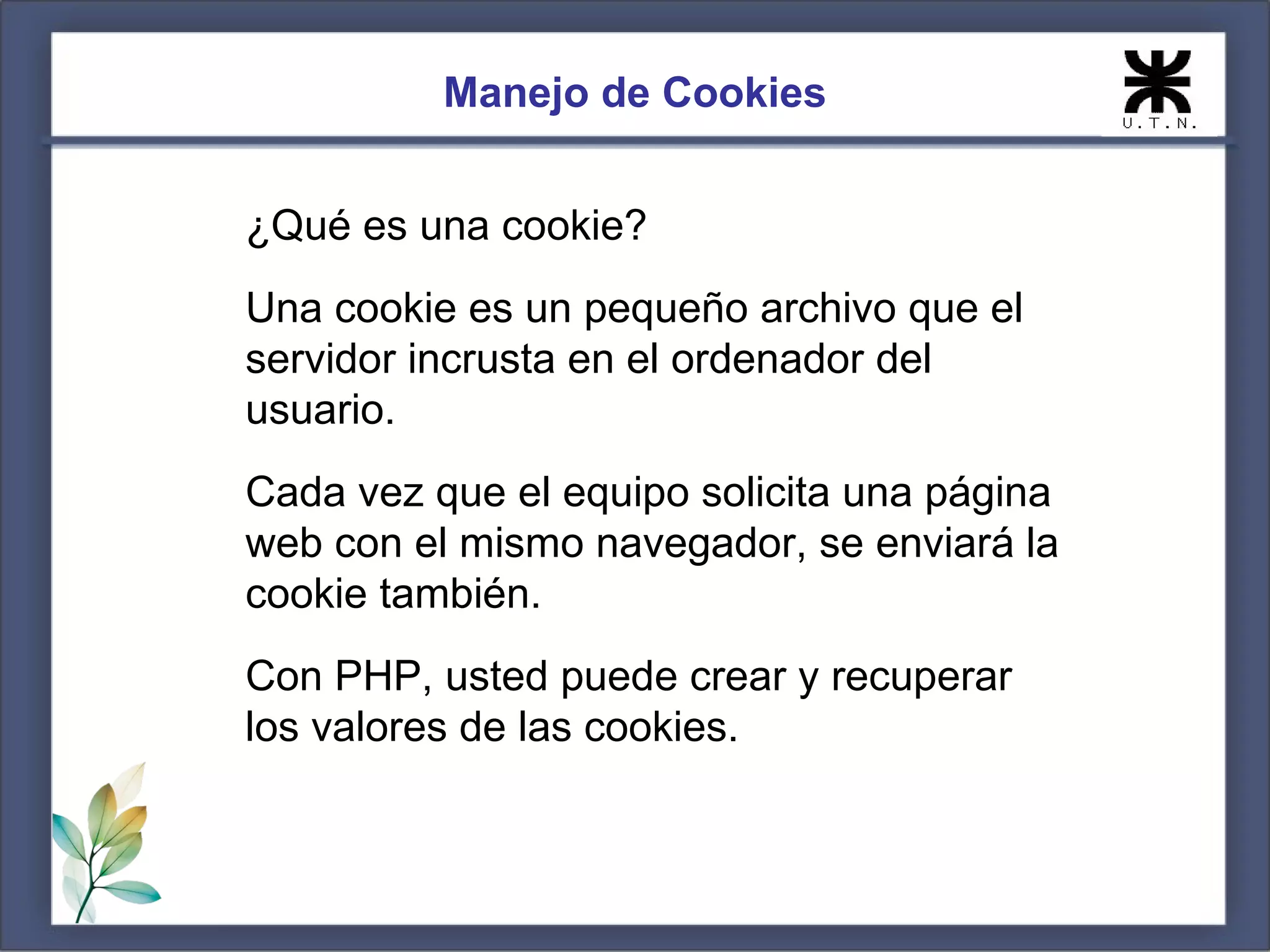 Manejo de Cookies


¿Qué es una cookie?
Una cookie es un pequeño archivo que el
servidor incrusta en el ordenador del
usuario.
Cada vez que el equipo solicita una página
web con el mismo navegador, se enviará la
cookie también.
Con PHP, usted puede crear y recuperar
los valores de las cookies.
 