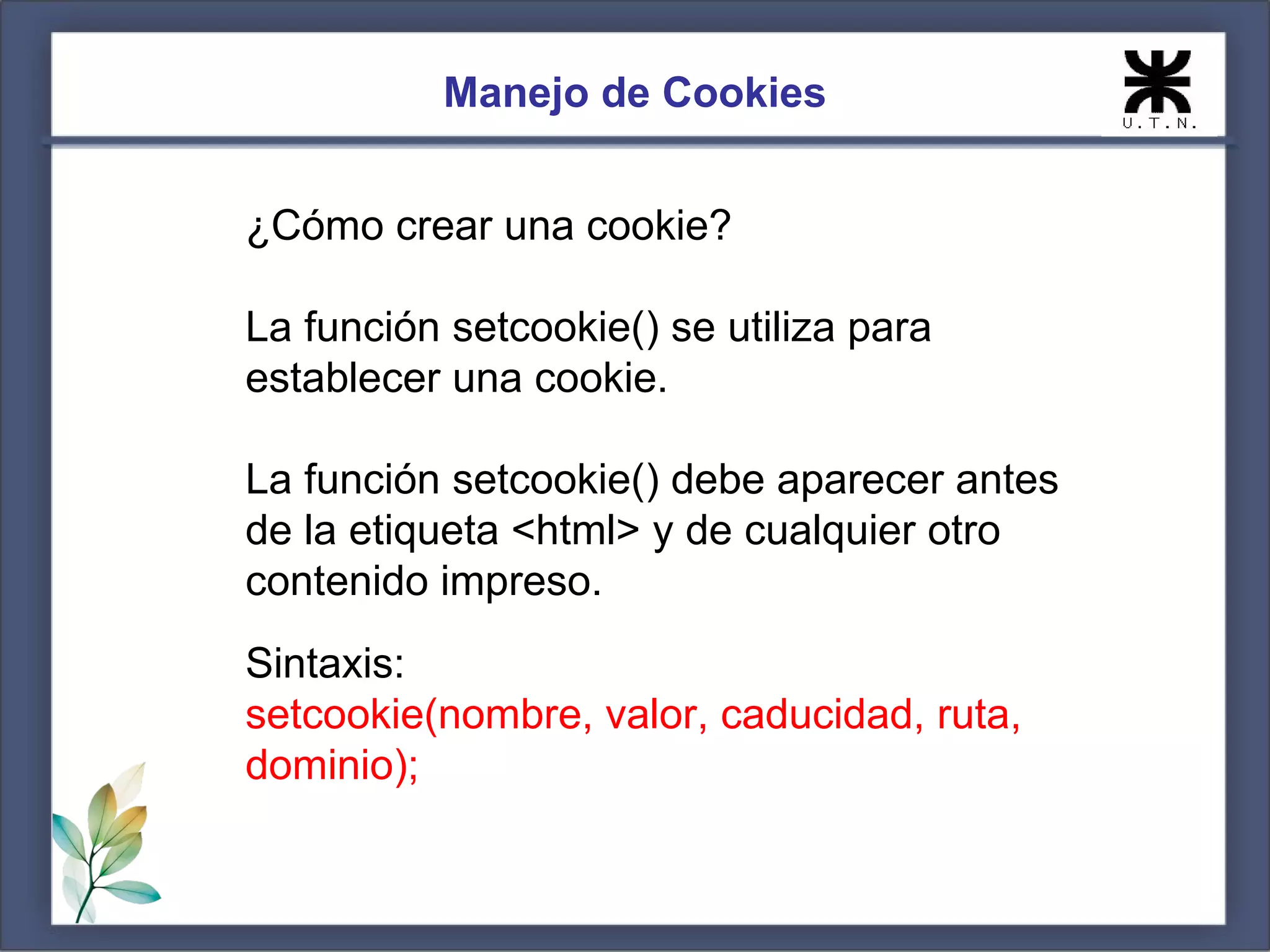 Manejo de Cookies


¿Cómo crear una cookie?

La función setcookie() se utiliza para
establecer una cookie.

La función setcookie() debe aparecer antes
de la etiqueta <html> y de cualquier otro
contenido impreso.
Sintaxis:
setcookie(nombre, valor, caducidad, ruta,
dominio);
 