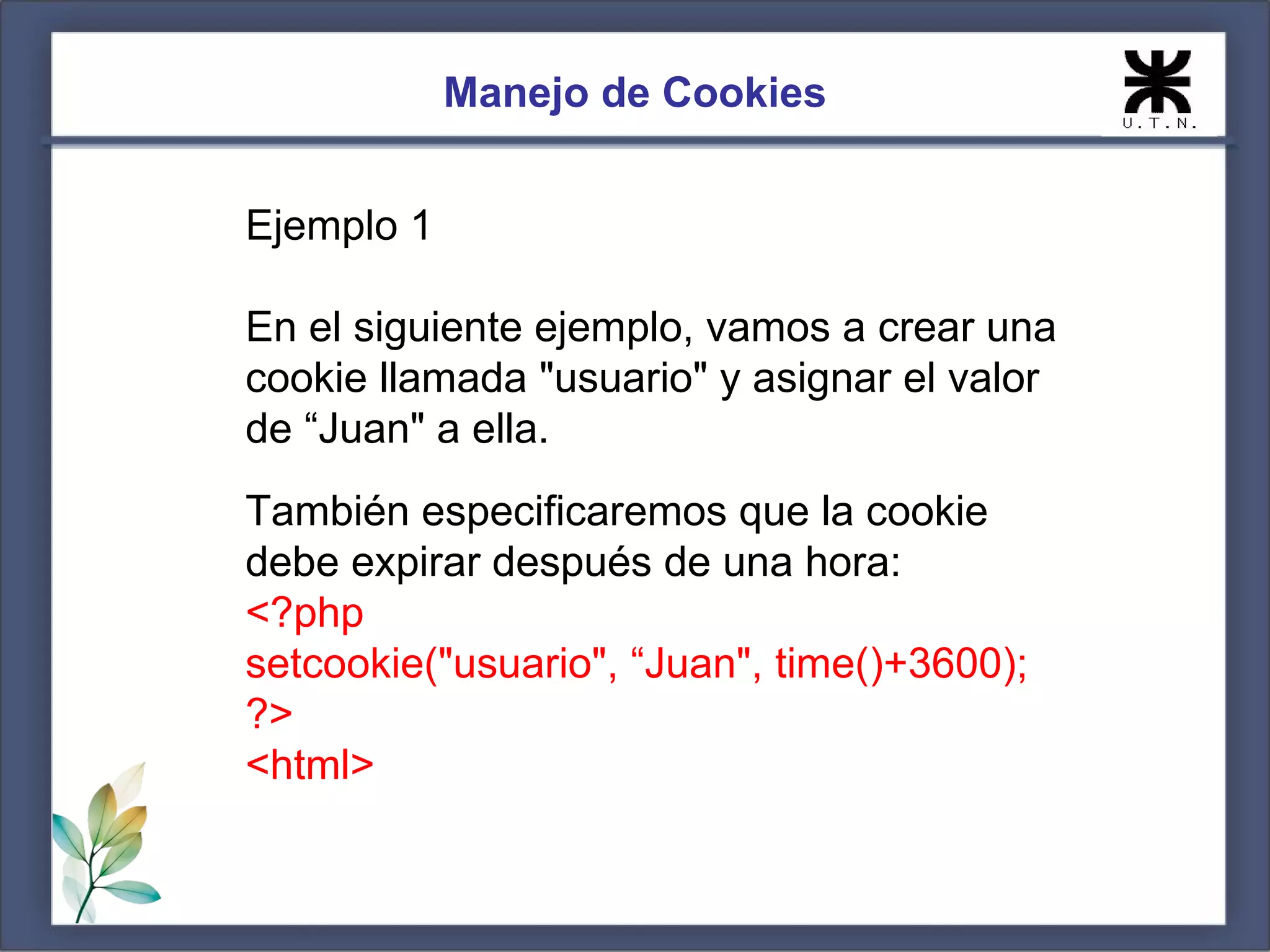 Manejo de Cookies


Ejemplo 1

En el siguiente ejemplo, vamos a crear una
cookie llamada "usuario" y asignar el valor
de “Juan" a ella.
También especificaremos que la cookie
debe expirar después de una hora:
<?php
setcookie("usuario", “Juan", time()+3600);
?>
<html>
 