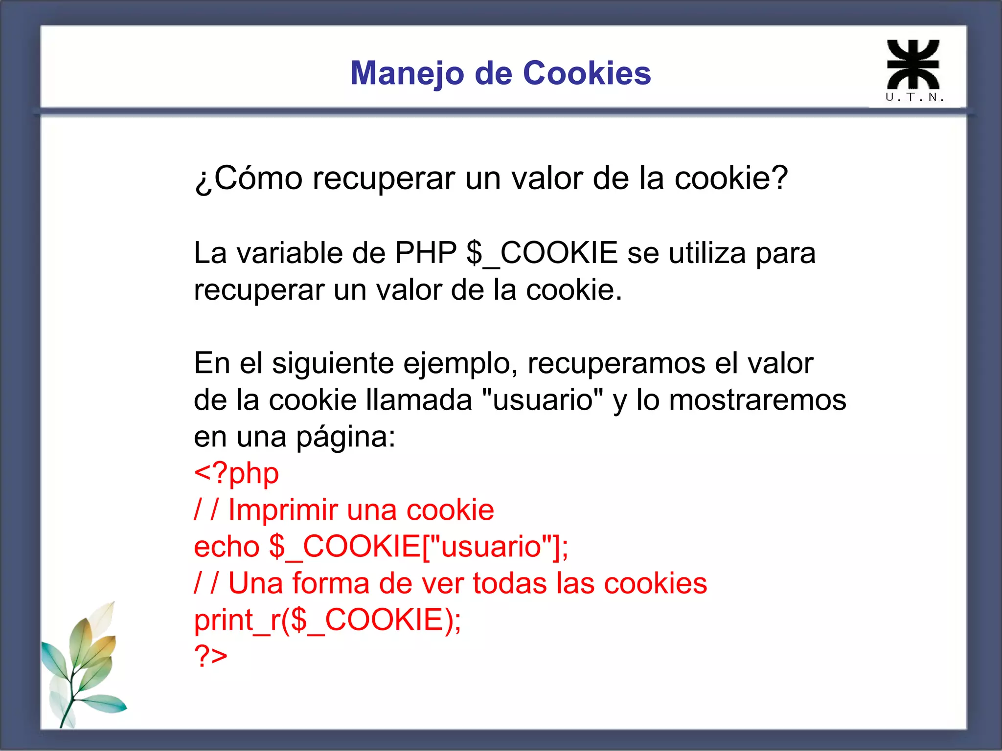 Manejo de Cookies


¿Cómo recuperar un valor de la cookie?

La variable de PHP $_COOKIE se utiliza para
recuperar un valor de la cookie.

En el siguiente ejemplo, recuperamos el valor
de la cookie llamada "usuario" y lo mostraremos
en una página:
<?php
/ / Imprimir una cookie
echo $_COOKIE["usuario"];
/ / Una forma de ver todas las cookies
print_r($_COOKIE);
?>
 