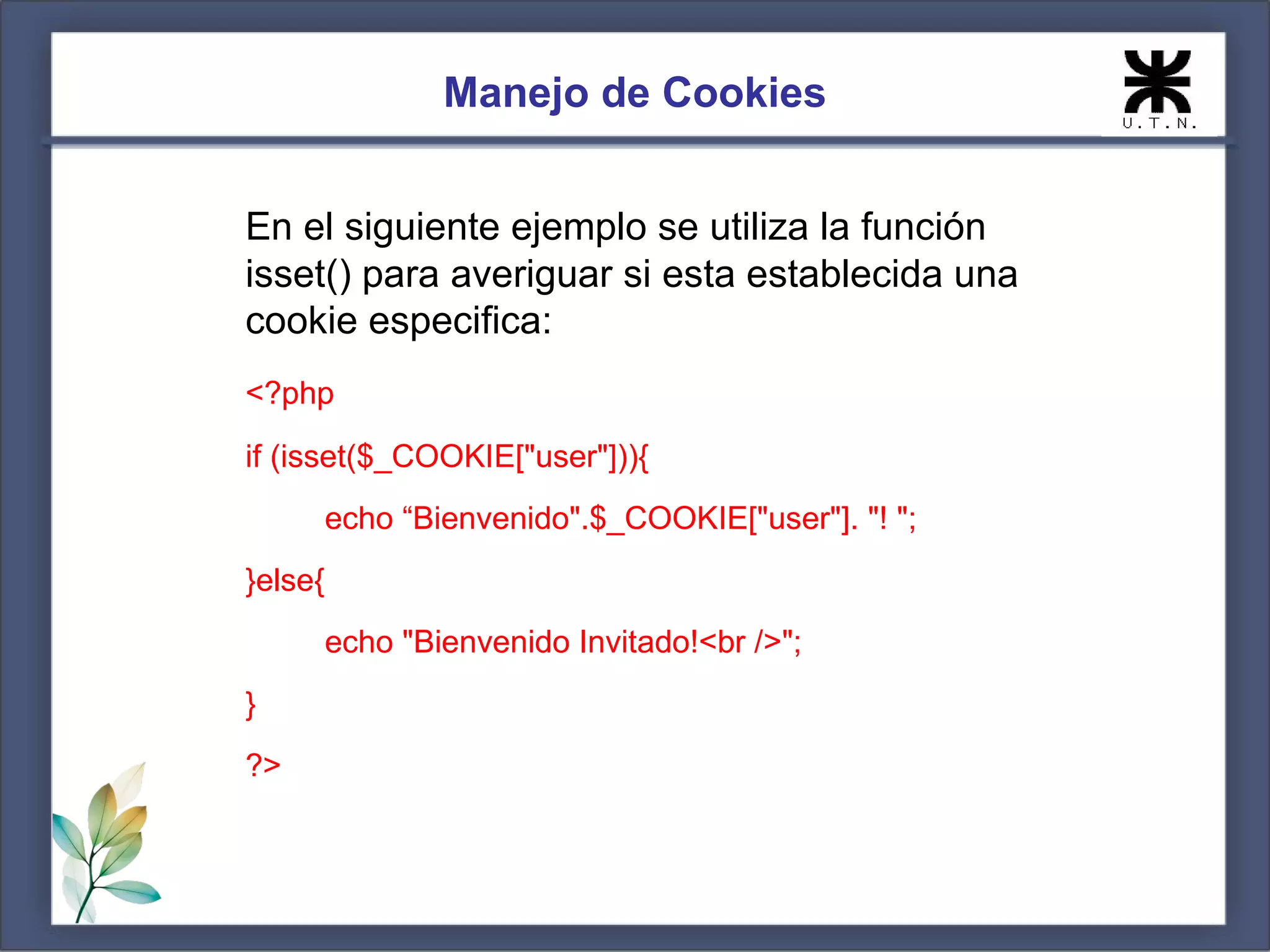 Manejo de Cookies


En el siguiente ejemplo se utiliza la función
isset() para averiguar si esta establecida una
cookie especifica:
<?php
if (isset($_COOKIE["user"])){
         echo “Bienvenido".$_COOKIE["user"]. "! ";
}else{
         echo "Bienvenido Invitado!<br />";
}
?>
 