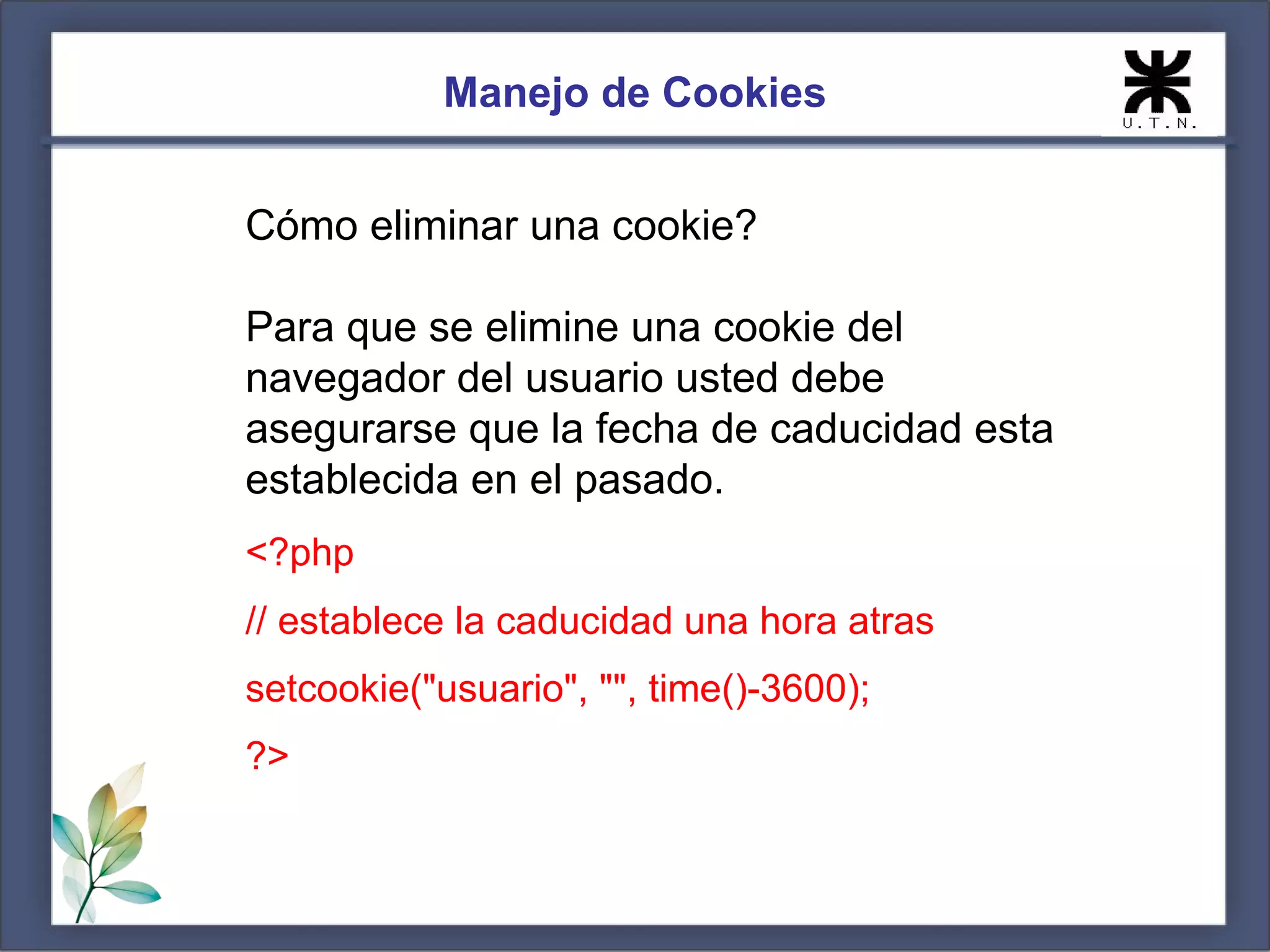 Manejo de Cookies


Cómo eliminar una cookie?

Para que se elimine una cookie del
navegador del usuario usted debe
asegurarse que la fecha de caducidad esta
establecida en el pasado.
<?php
// establece la caducidad una hora atras
setcookie("usuario", "", time()-3600);
?>
 
