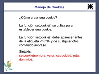 Manejo de Cookies


¿Cómo crear una cookie?

La función setcookie() se utiliza para
establecer una cookie.

La función setcookie() debe aparecer antes
de la etiqueta <html> y de cualquier otro
contenido impreso.
Sintaxis:
setcookie(nombre, valor, caducidad, ruta,
dominio);
 